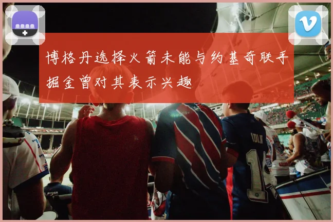 博格丹选择火箭未能与约基奇联手掘金曾对其表示兴趣