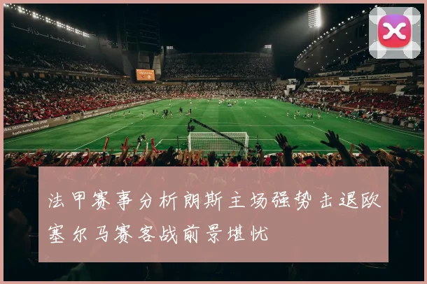 法甲赛事分析朗斯主场强势击退欧塞尔马赛客战前景堪忧