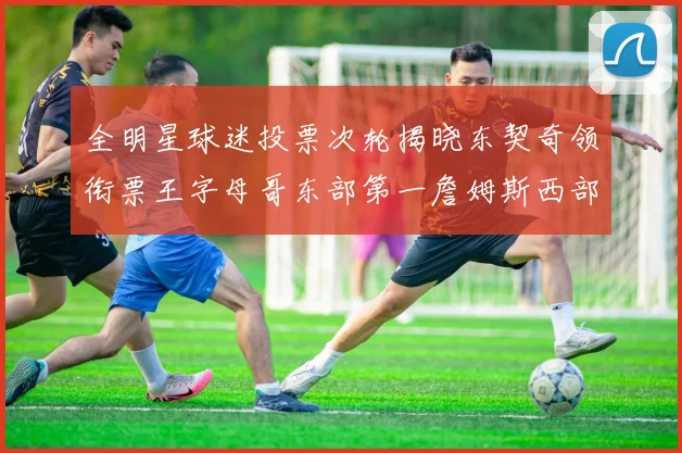 全明星球迷投票次轮揭晓东契奇领衔票王字母哥东部第一詹姆斯西部第八