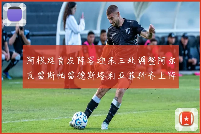阿根廷首发阵容迎来三处调整阿尔瓦雷斯帕雷德斯塔利亚菲科齐上阵
