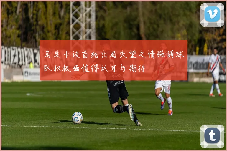 乌度卡谈首轮出局失望之情强调球队积极面值得认可与期待