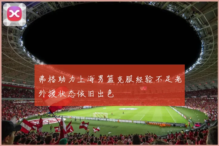 弗格助力上海男篮克服经验不足老外援状态依旧出色