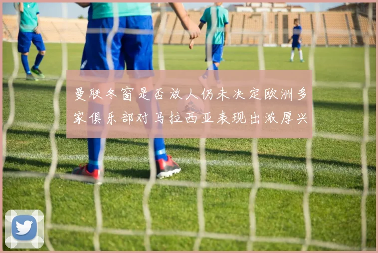 曼联冬窗是否放人仍未决定欧洲多家俱乐部对马拉西亚表现出浓厚兴趣