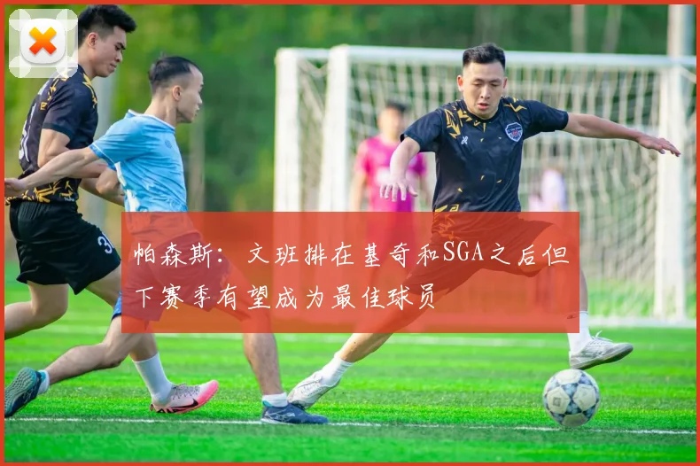 帕森斯：文班排在基奇和SGA之后但下赛季有望成为最佳球员