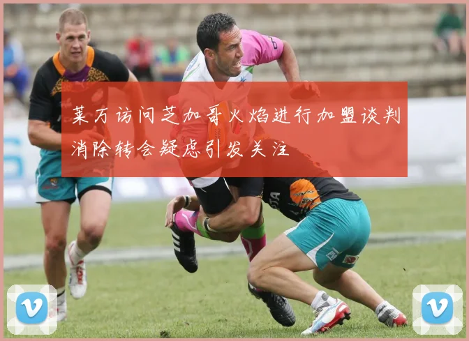 莱万访问芝加哥火焰进行加盟谈判消除转会疑虑引发关注